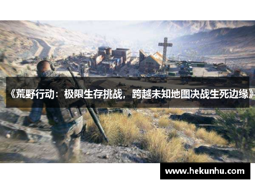 《荒野行动:极限生存挑战,跨越未知地图决战生死边缘》